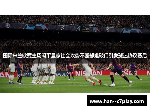 国际米兰欧冠主场闷平皇家社会攻势不断却难破门引发球迷热议赛后