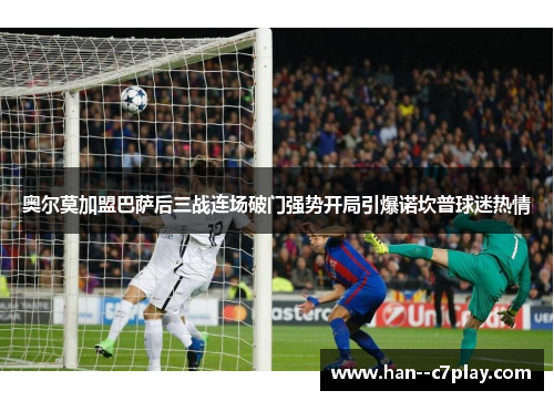 奥尔莫加盟巴萨后三战连场破门强势开局引爆诺坎普球迷热情